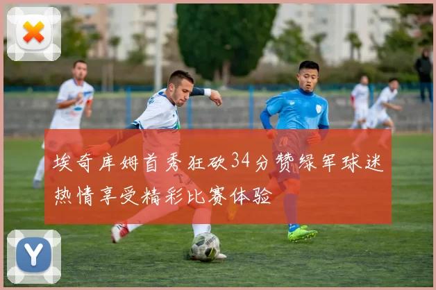 埃奇库姆首秀狂砍34分赞绿军球迷热情享受精彩比赛体验