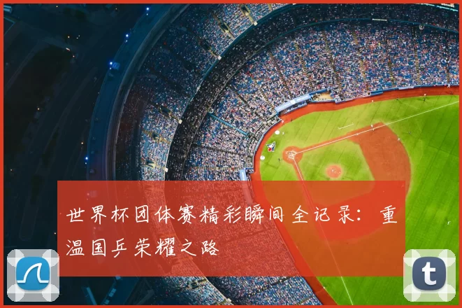 世界杯团体赛精彩瞬间全记录：重温国乒荣耀之路