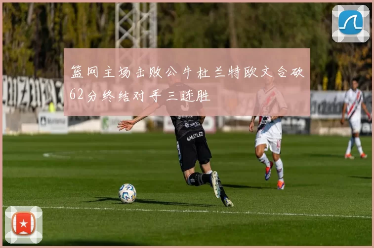篮网主场击败公牛杜兰特欧文合砍62分终结对手三连胜