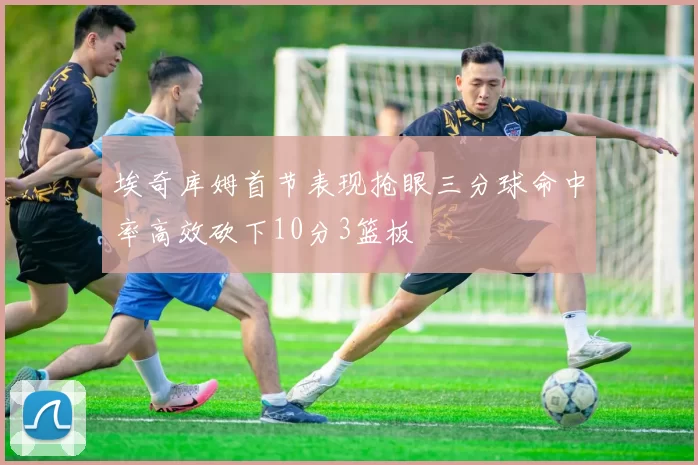 埃奇库姆首节表现抢眼三分球命中率高效砍下10分3篮板