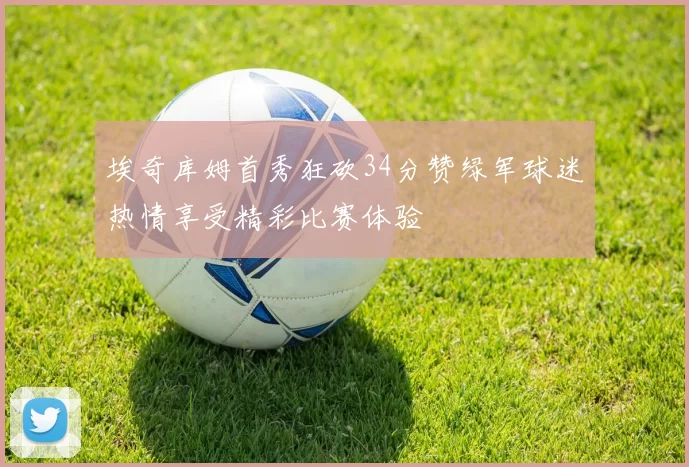 埃奇库姆首秀狂砍34分赞绿军球迷热情享受精彩比赛体验