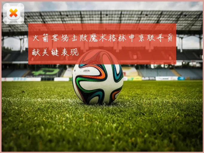 火箭客场击败魔术格林申京联手贡献关键表现