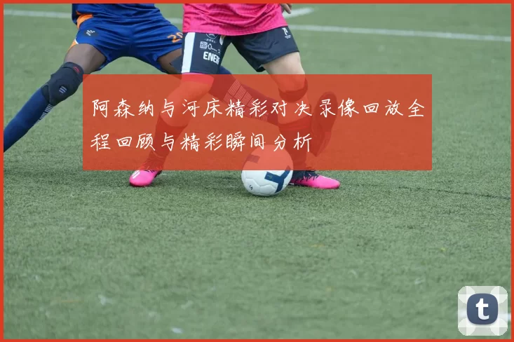 阿森纳与河床精彩对决录像回放全程回顾与精彩瞬间分析
