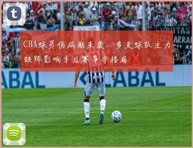 CBA球员伤病潮来袭,多支球队主力缺阵影响季后赛争夺格局