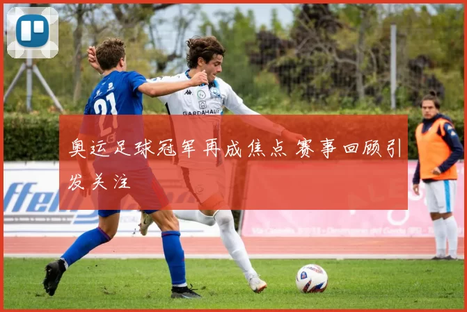奥运足球冠军再成焦点 赛事回顾引发关注