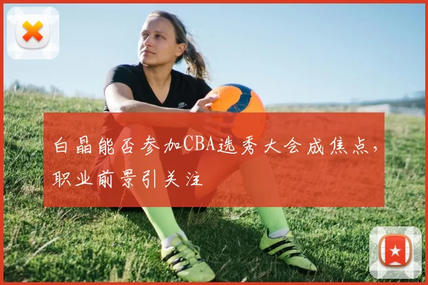 白晶能否参加CBA选秀大会成焦点,职业前景引关注