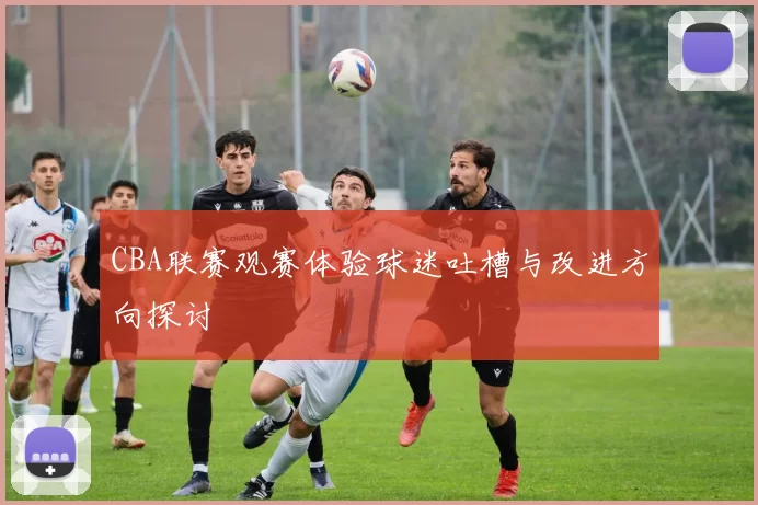 CBA联赛观赛体验球迷吐槽与改进方向探讨