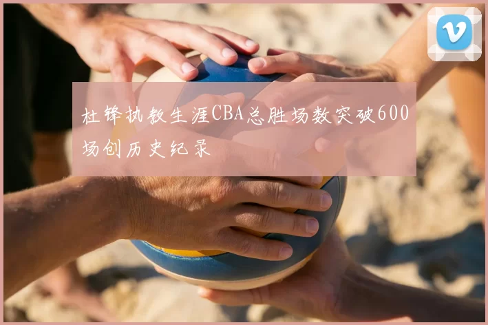 杜锋执教生涯CBA总胜场数突破600场创历史纪录