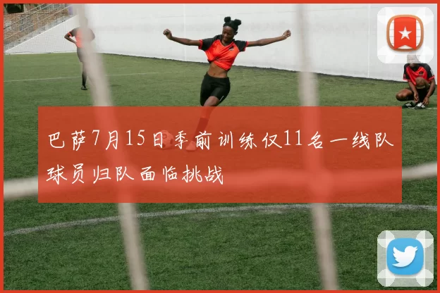 巴萨7月15日季前训练仅11名一线队球员归队面临挑战