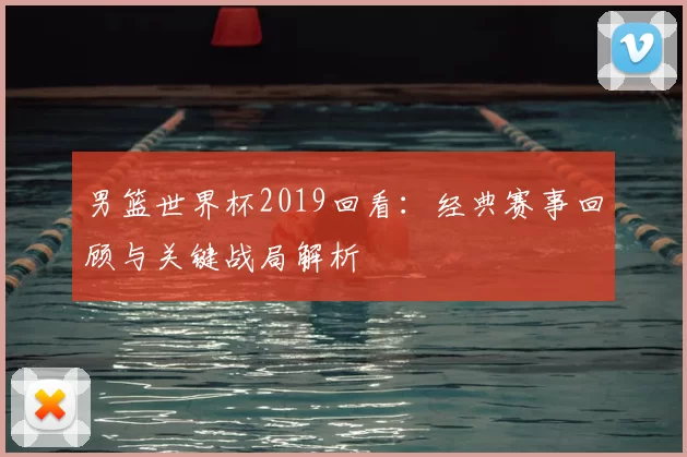 男篮世界杯2019回看:经典赛事回顾与关键战局解析